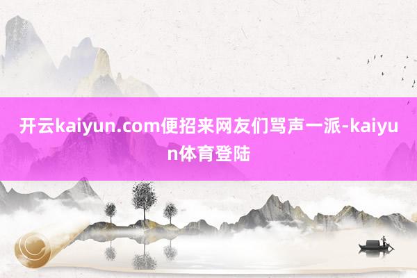 开云kaiyun.com便招来网友们骂声一派-kaiyun体育登陆