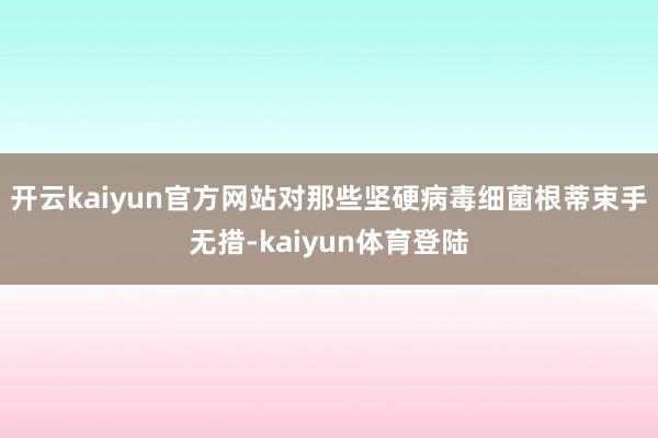 开云kaiyun官方网站对那些坚硬病毒细菌根蒂束手无措-kaiyun体育登陆