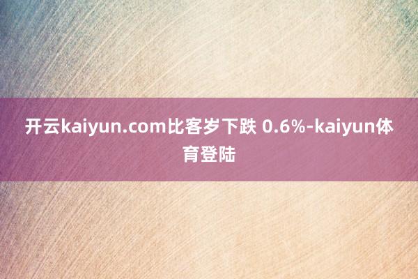 开云kaiyun.com比客岁下跌 0.6%-kaiyun体育登陆