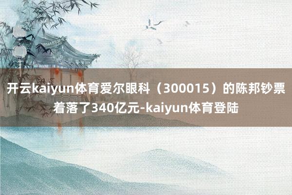 开云kaiyun体育爱尔眼科（300015）的陈邦钞票着落了340亿元-kaiyun体育登陆