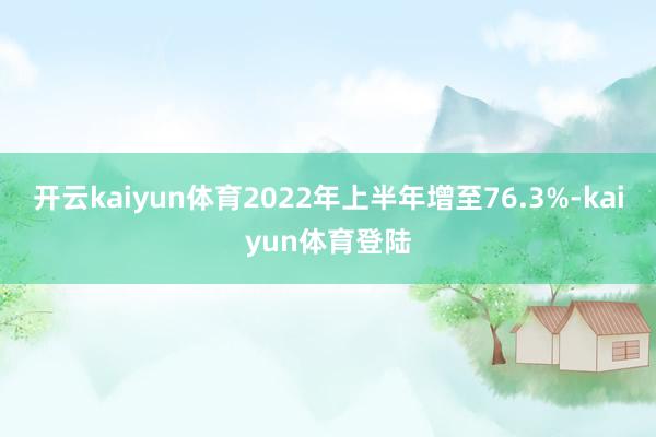 开云kaiyun体育2022年上半年增至76.3%-kaiyun体育登陆