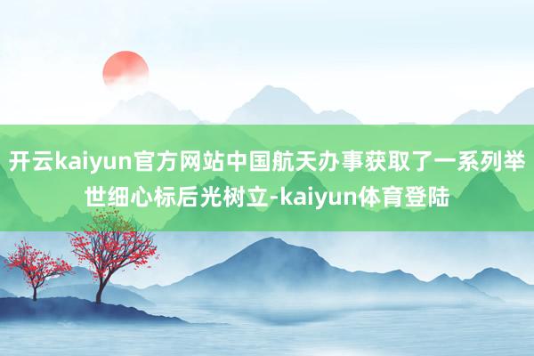 开云kaiyun官方网站中国航天办事获取了一系列举世细心标后光树立-kaiyun体育登陆