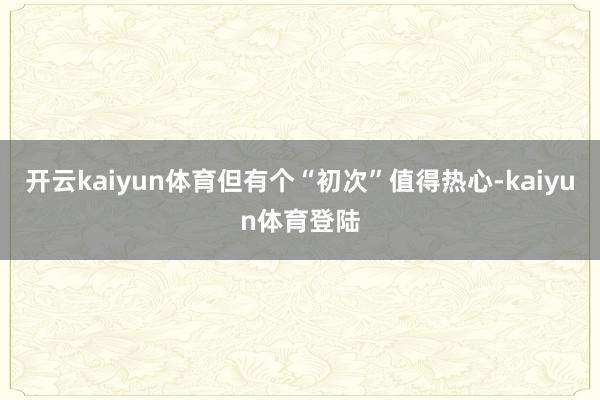 开云kaiyun体育但有个“初次”值得热心-kaiyun体育登陆