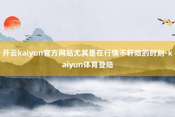 开云kaiyun官方网站尤其是在行情不轩敞的时刻-kaiyun体育登陆