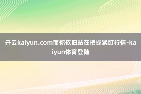 开云kaiyun.com而你依旧站在把握紧盯行情-kaiyun体育登陆