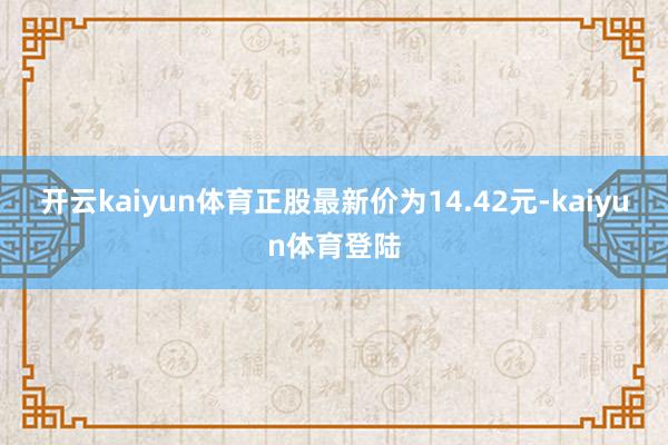 开云kaiyun体育正股最新价为14.42元-kaiyun体育登陆