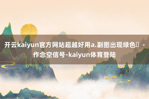 开云kaiyun官方网站超越好用a.副图出现绿色✘-作念空信号-kaiyun体育登陆