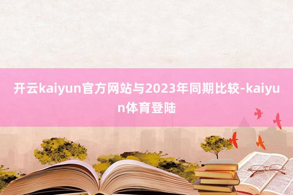 开云kaiyun官方网站与2023年同期比较-kaiyun体育登陆