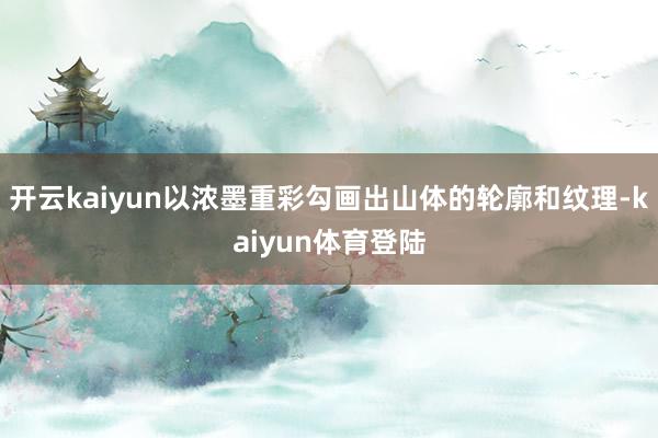 开云kaiyun以浓墨重彩勾画出山体的轮廓和纹理-kaiyun体育登陆