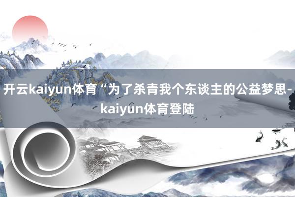 开云kaiyun体育“为了杀青我个东谈主的公益梦思-kaiyun体育登陆