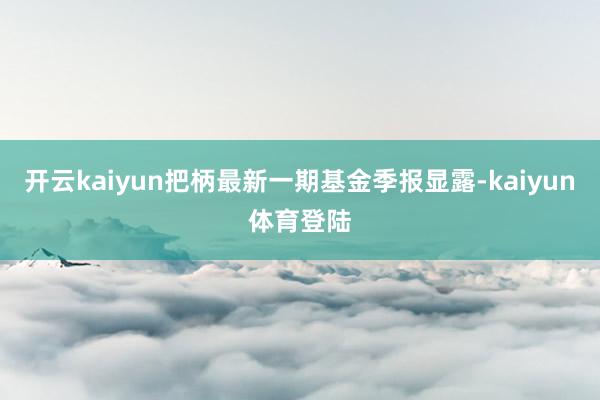 开云kaiyun把柄最新一期基金季报显露-kaiyun体育登陆