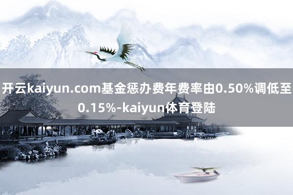 开云kaiyun.com基金惩办费年费率由0.50%调低至0.15%-kaiyun体育登陆