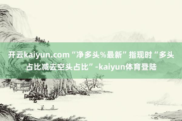 开云kaiyun.com“净多头%最新”指现时“多头占比减去空头占比”-kaiyun体育登陆