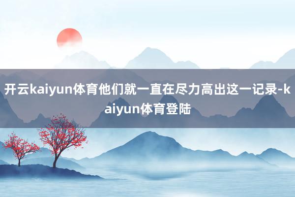 开云kaiyun体育他们就一直在尽力高出这一记录-kaiyun体育登陆