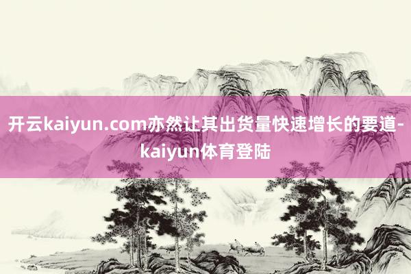 开云kaiyun.com亦然让其出货量快速增长的要道-kaiyun体育登陆