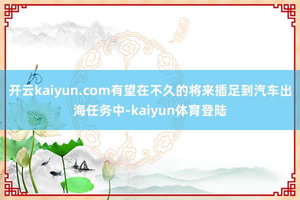 开云kaiyun.com有望在不久的将来插足到汽车出海任务中-kaiyun体育登陆