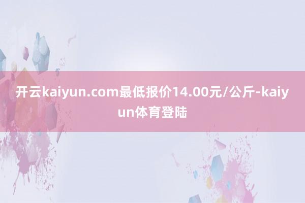 开云kaiyun.com最低报价14.00元/公斤-kaiyun体育登陆