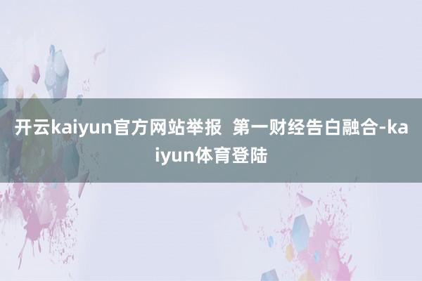 开云kaiyun官方网站举报  第一财经告白融合-kaiyun体育登陆