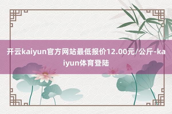 开云kaiyun官方网站最低报价12.00元/公斤-kaiyun体育登陆