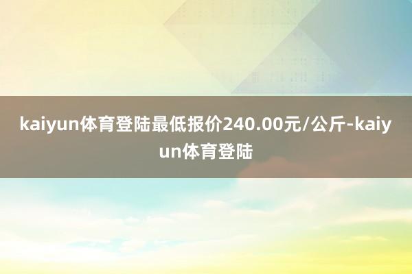 kaiyun体育登陆最低报价240.00元/公斤-kaiyun体育登陆