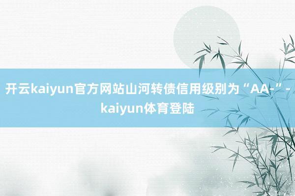 开云kaiyun官方网站山河转债信用级别为“AA-”-kaiyun体育登陆