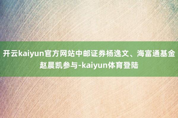 开云kaiyun官方网站中邮证券杨逸文、海富通基金赵晨凯参与-kaiyun体育登陆