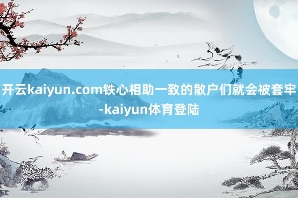 开云kaiyun.com铁心相助一致的散户们就会被套牢-kaiyun体育登陆