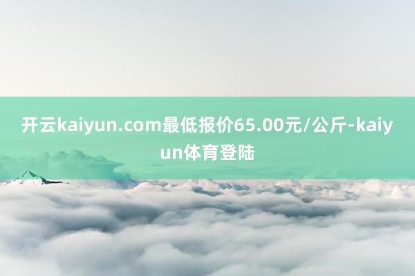 开云kaiyun.com最低报价65.00元/公斤-kaiyun体育登陆