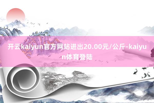 开云kaiyun官方网站进出20.00元/公斤-kaiyun体育登陆