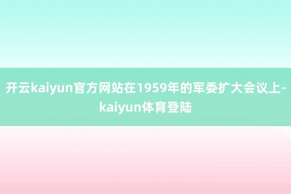 开云kaiyun官方网站在1959年的军委扩大会议上-kaiyun体育登陆