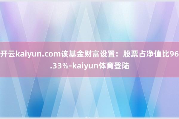 开云kaiyun.com该基金财富设置：股票占净值比96.33%-kaiyun体育登陆