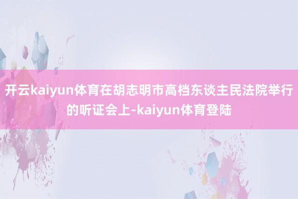 开云kaiyun体育在胡志明市高档东谈主民法院举行的听证会上-kaiyun体育登陆