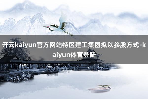 开云kaiyun官方网站特区建工集团拟以参股方式-kaiyun体育登陆