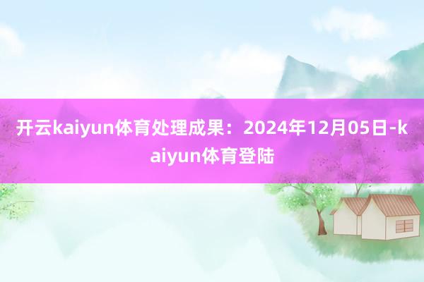 开云kaiyun体育处理成果：2024年12月05日-kaiyun体育登陆