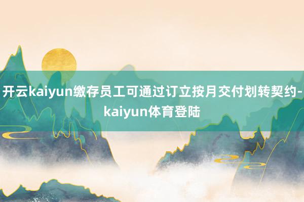 开云kaiyun缴存员工可通过订立按月交付划转契约-kaiyun体育登陆