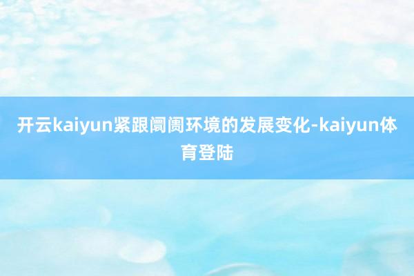 开云kaiyun紧跟阛阓环境的发展变化-kaiyun体育登陆