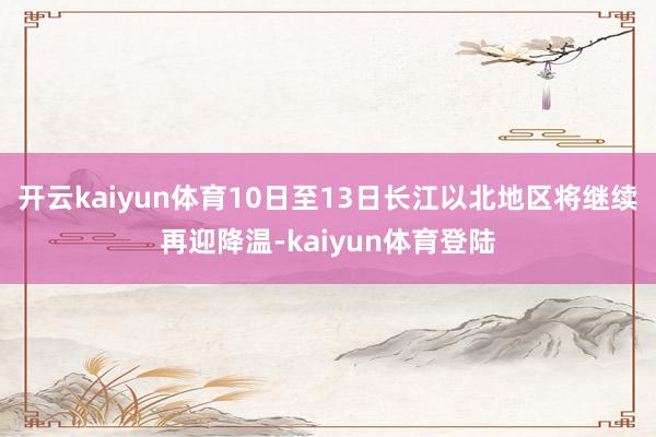 开云kaiyun体育10日至13日长江以北地区将继续再迎降温-kaiyun体育登陆