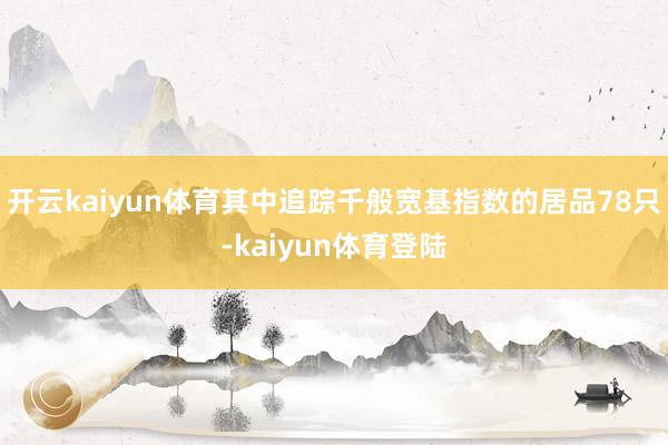 开云kaiyun体育其中追踪千般宽基指数的居品78只-kaiyun体育登陆