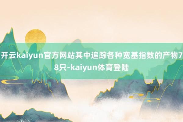 开云kaiyun官方网站其中追踪各种宽基指数的产物78只-kaiyun体育登陆