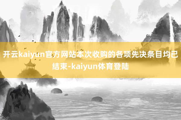 开云kaiyun官方网站本次收购的各项先决条目均已结束-kaiyun体育登陆