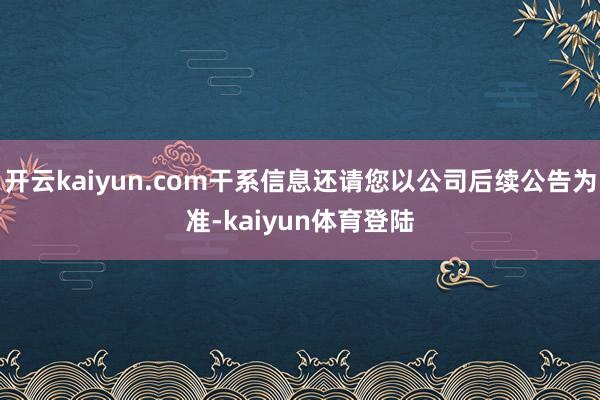 开云kaiyun.com干系信息还请您以公司后续公告为准-kaiyun体育登陆