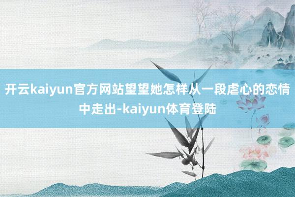 开云kaiyun官方网站望望她怎样从一段虐心的恋情中走出-kaiyun体育登陆