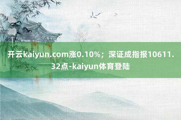 开云kaiyun.com涨0.10%；深证成指报10611.32点-kaiyun体育登陆