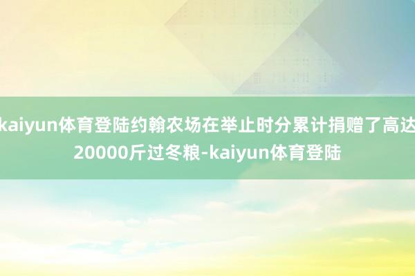 kaiyun体育登陆约翰农场在举止时分累计捐赠了高达20000斤过冬粮-kaiyun体育登陆