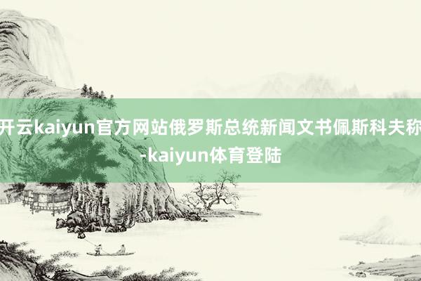 开云kaiyun官方网站俄罗斯总统新闻文书佩斯科夫称-kaiyun体育登陆