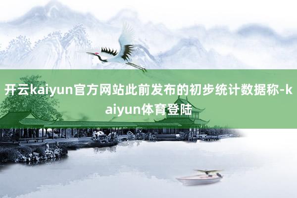 开云kaiyun官方网站此前发布的初步统计数据称-kaiyun体育登陆