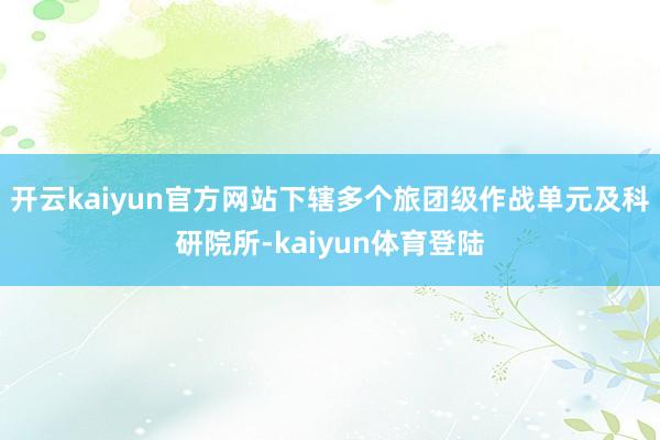 开云kaiyun官方网站下辖多个旅团级作战单元及科研院所-kaiyun体育登陆