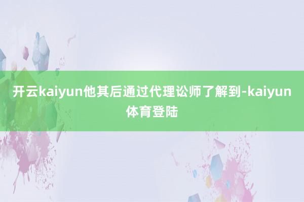 开云kaiyun他其后通过代理讼师了解到-kaiyun体育登陆