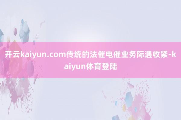 开云kaiyun.com传统的法催电催业务际遇收紧-kaiyun体育登陆