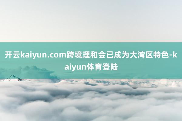 开云kaiyun.com跨境理和会已成为大湾区特色-kaiyun体育登陆